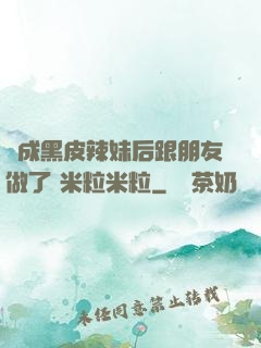 變成黑皮辣妹后跟朋友做了 米粒米粒